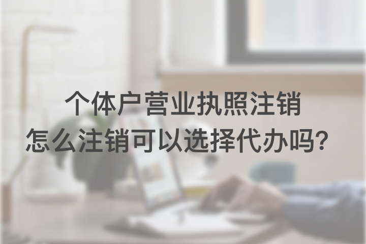 個體戶營業(yè)執(zhí)照注銷怎么注銷，可以選擇代辦嗎？